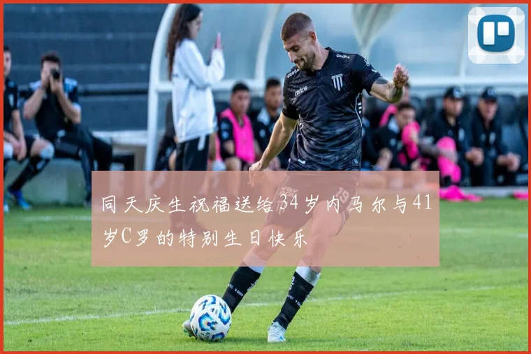同天庆生祝福送给34岁内马尔与41岁C罗的特别生日快乐