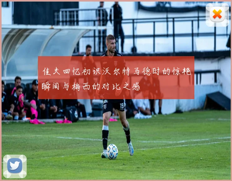 佳夫回忆初识沃尔特马德时的惊艳瞬间与梅西的对比之感