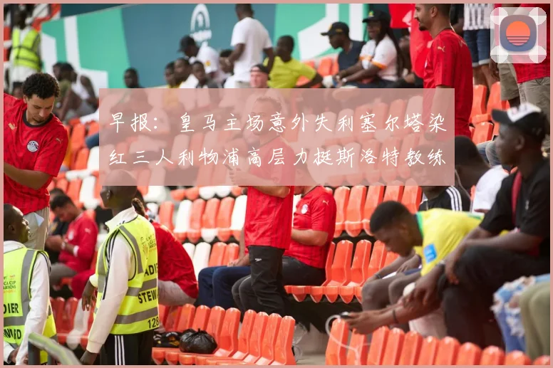 早报：皇马主场意外失利塞尔塔染红三人利物浦高层力挺斯洛特教练