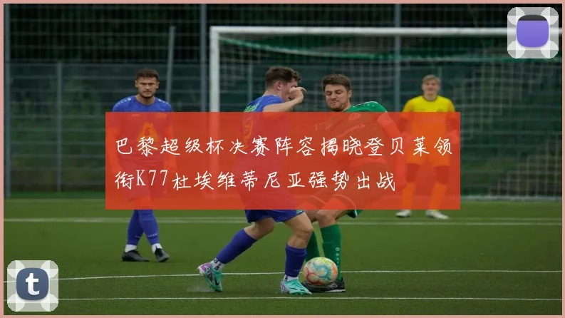 巴黎超级杯决赛阵容揭晓登贝莱领衔K77杜埃维蒂尼亚强势出战