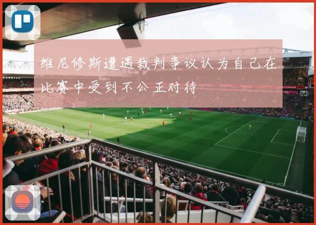 维尼修斯遭遇裁判争议认为自己在比赛中受到不公正对待