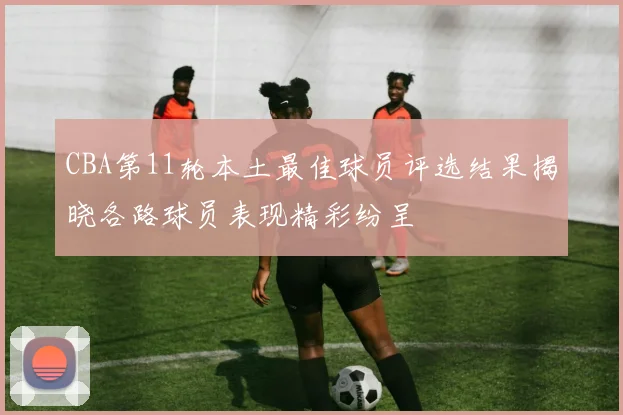 CBA第11轮本土最佳球员评选结果揭晓各路球员表现精彩纷呈