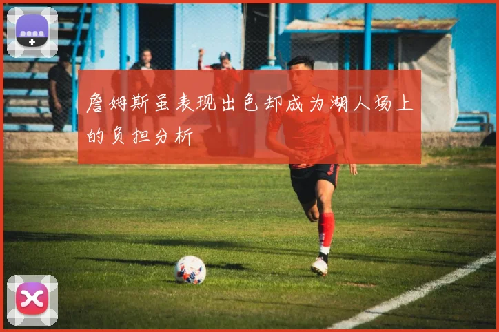 詹姆斯虽表现出色却成为湖人场上的负担分析