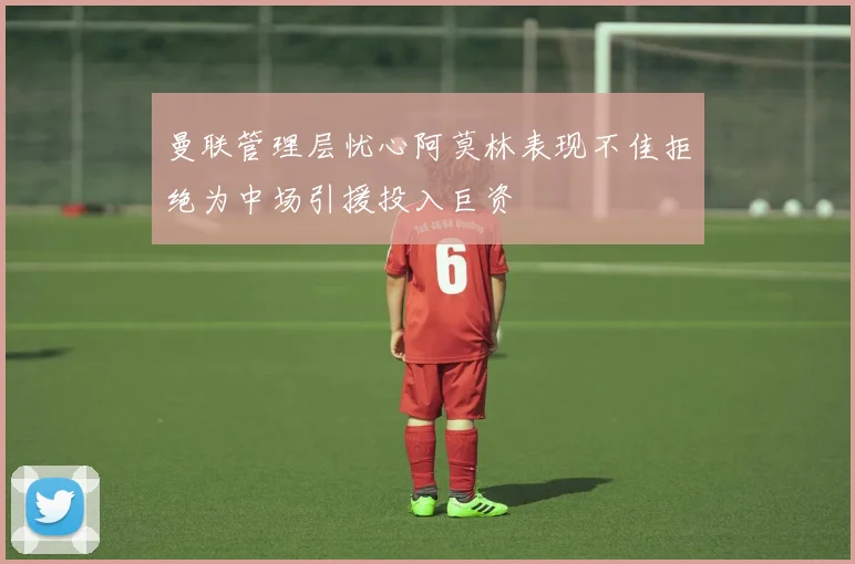 曼联管理层忧心阿莫林表现不佳拒绝为中场引援投入巨资