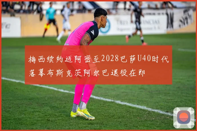 梅西续约迈阿密至2028巴萨U40时代落幕布斯克茨阿尔巴退役在即