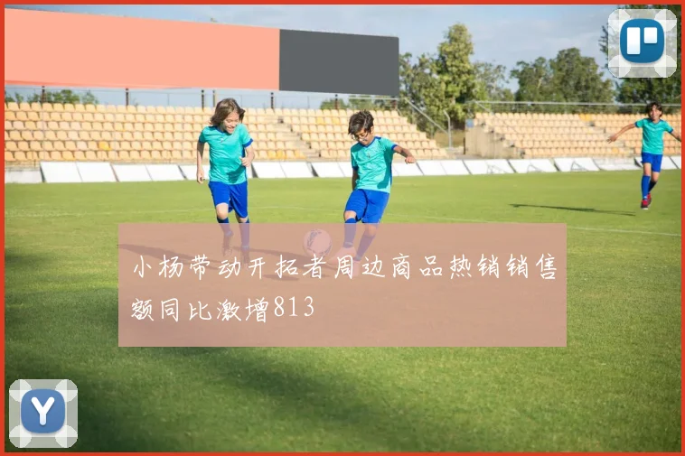 小杨带动开拓者周边商品热销销售额同比激增813