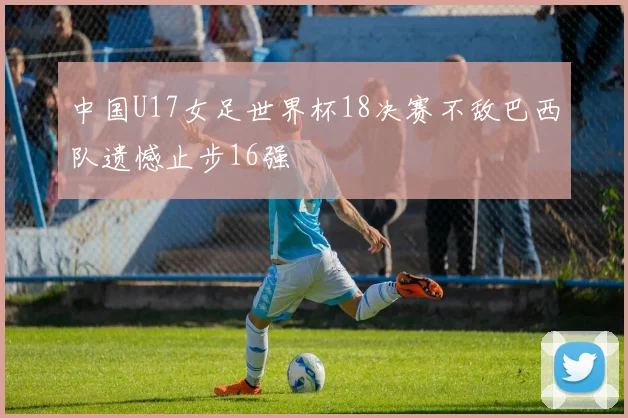 中国U17女足世界杯18决赛不敌巴西队遗憾止步16强