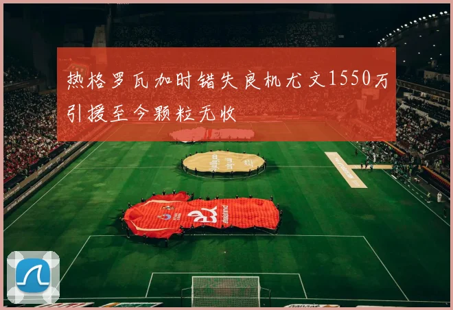 热格罗瓦加时错失良机尤文1550万引援至今颗粒无收