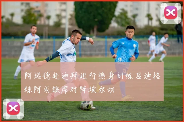阿诺德赴迪拜进行热身训练吕迪格琼阿或缺席对阵埃尔切