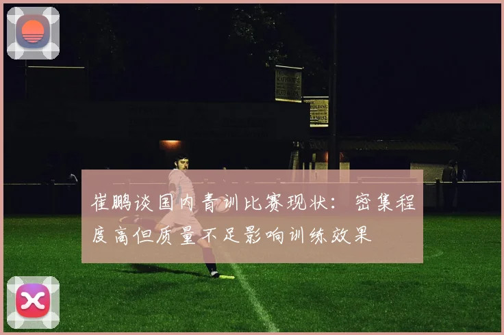 崔鹏谈国内青训比赛现状：密集程度高但质量不足影响训练效果