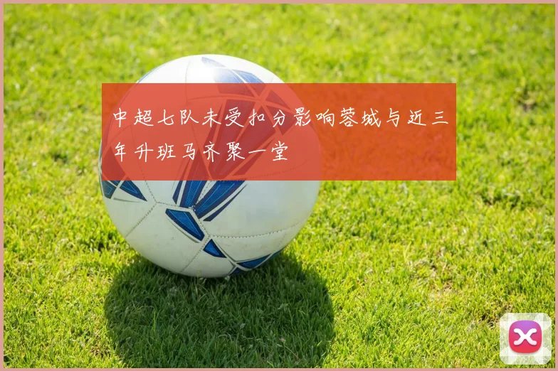 中超七队未受扣分影响蓉城与近三年升班马齐聚一堂