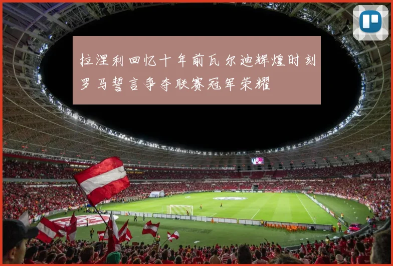 拉涅利回忆十年前瓦尔迪辉煌时刻罗马誓言争夺联赛冠军荣耀