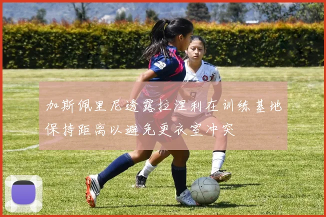 加斯佩里尼透露拉涅利在训练基地保持距离以避免更衣室冲突