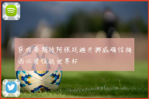 萨内蒂期待阿根廷避开挪威确信梅西必将征战世界杯