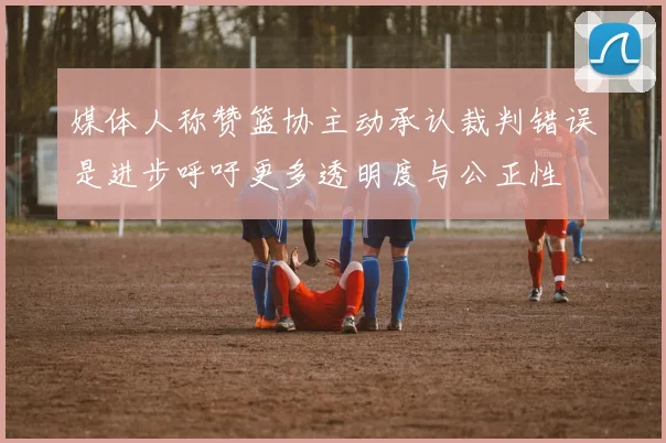 媒体人称赞篮协主动承认裁判错误是进步呼吁更多透明度与公正性