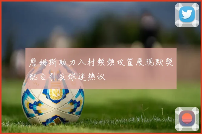 詹姆斯助力八村频频攻筐展现默契配合引发球迷热议