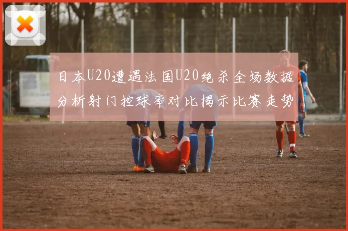 日本U20遭遇法国U20绝杀全场数据分析射门控球率对比揭示比赛走势