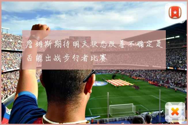 詹姆斯期待明天状态改善不确定是否能出战步行者比赛