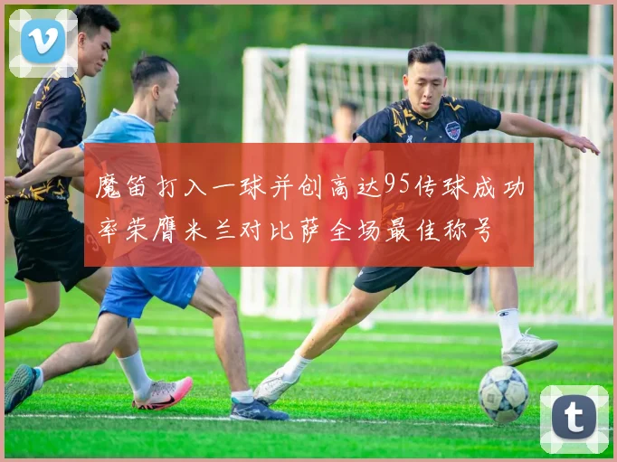 魔笛打入一球并创高达95传球成功率荣膺米兰对比萨全场最佳称号