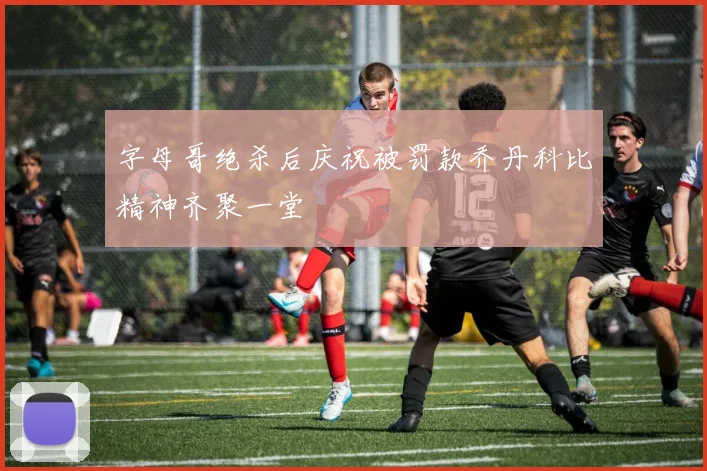 字母哥绝杀后庆祝被罚款乔丹科比精神齐聚一堂