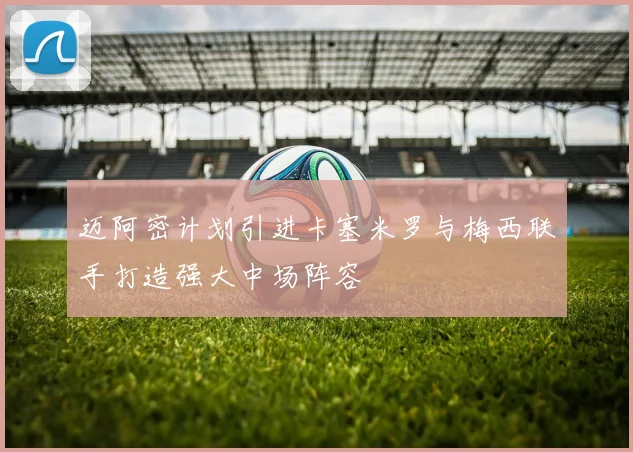迈阿密计划引进卡塞米罗与梅西联手打造强大中场阵容