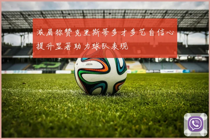 浓眉称赞克里斯蒂多才多艺自信心提升显著助力球队表现