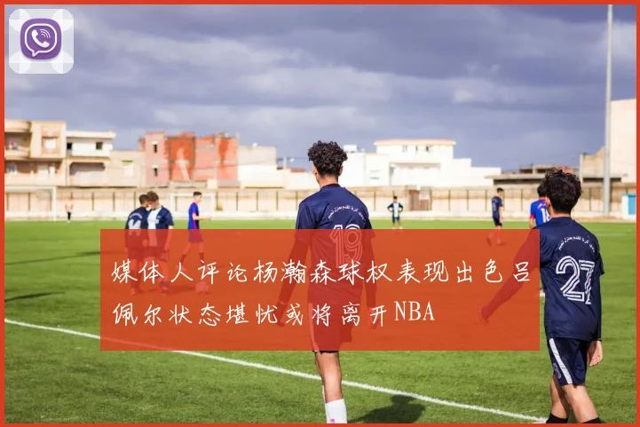 媒体人评论杨瀚森球权表现出色吕佩尔状态堪忧或将离开NBA