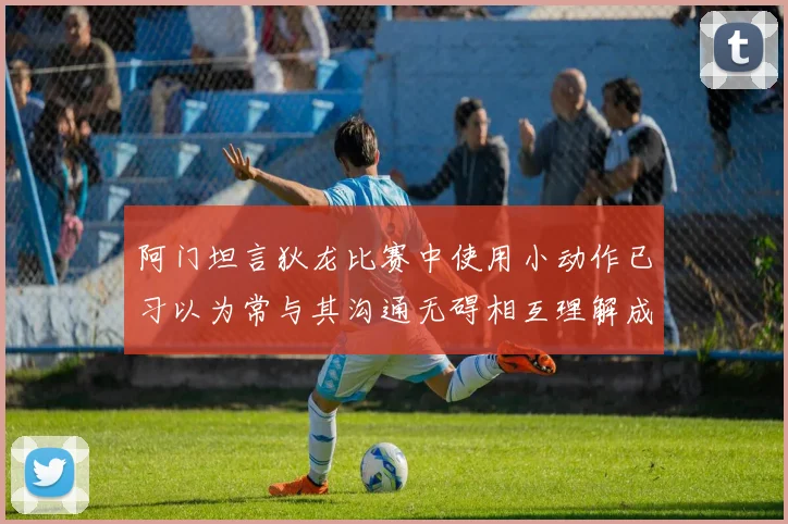 阿门坦言狄龙比赛中使用小动作已习以为常与其沟通无碍相互理解成默契