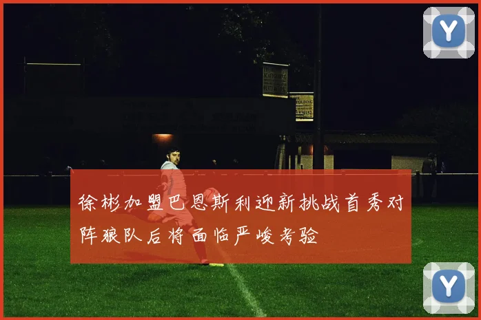 徐彬加盟巴恩斯利迎新挑战首秀对阵狼队后将面临严峻考验
