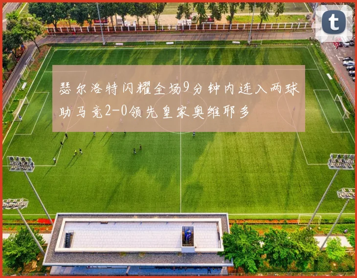 瑟尔洛特闪耀全场9分钟内连入两球助马竞2-0领先皇家奥维耶多