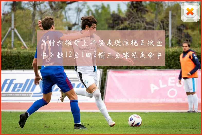 马特科维奇上半场表现惊艳五投全中贡献12分1断2帽三分球完美命中