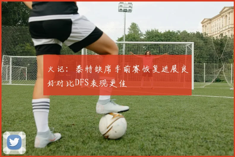 火记：泰特缺席季前赛恢复进展良好对比DFS表现更佳