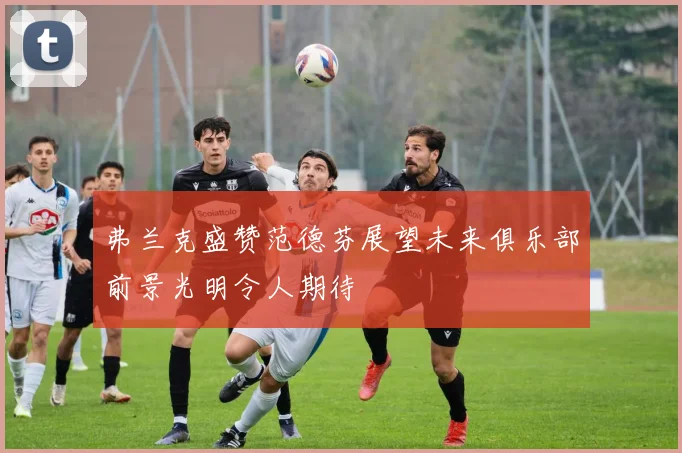弗兰克盛赞范德芬展望未来俱乐部前景光明令人期待