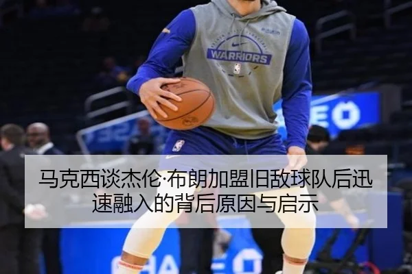 马克西谈杰伦·布朗加盟旧敌球队后迅速融入的背后原因与启示